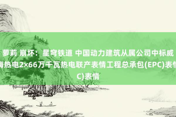 萝莉 崩坏：星穹铁道 中国动力建筑从属公司中标威海热电2×66万千瓦热电联产表情工程总承包(EPC)表情