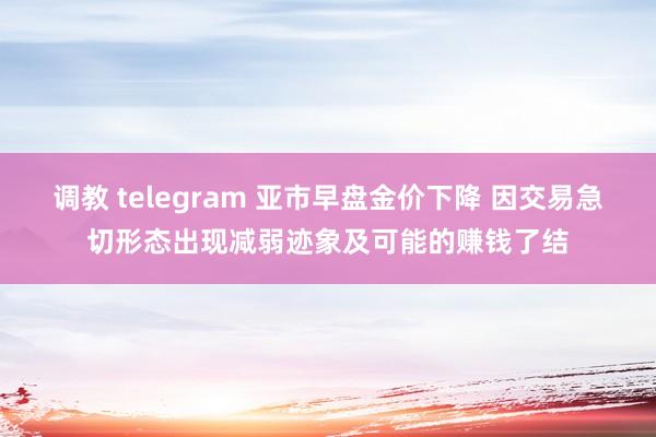 调教 telegram 亚市早盘金价下降 因交易急切形态出现减弱迹象及可能的赚钱了结
