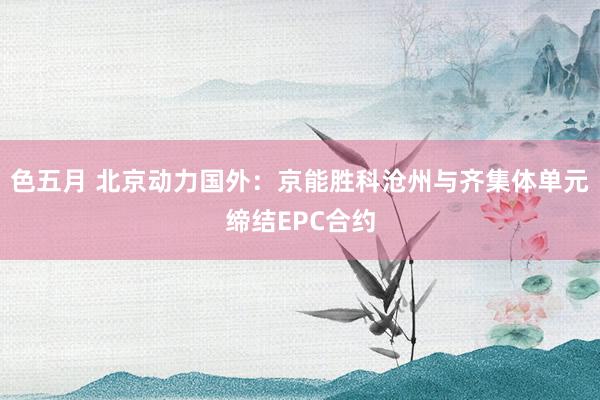 色五月 北京动力国外：京能胜科沧州与齐集体单元缔结EPC合约