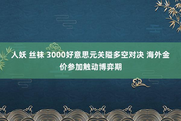 人妖 丝袜 3000好意思元关隘多空对决 海外金价参加触动博弈期