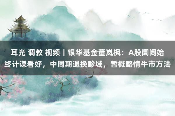 耳光 调教 视频｜银华基金董岚枫：A股阛阓始终计谋看好，中周期退换畛域，暂概略情牛市方法