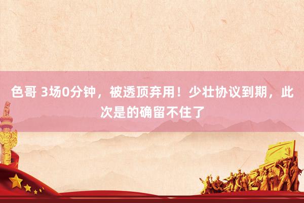 色哥 3场0分钟，被透顶弃用！少壮协议到期，此次是的确留不住了