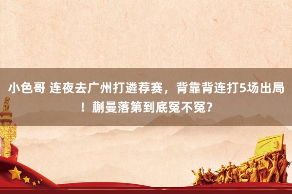 小色哥 连夜去广州打遴荐赛，背靠背连打5场出局！蒯曼落第到底冤不冤？