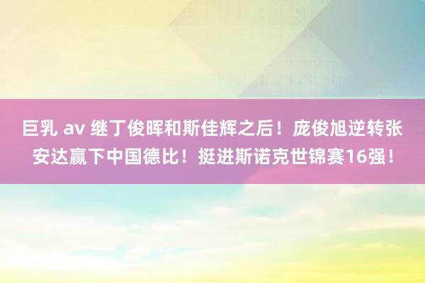 巨乳 av 继丁俊晖和斯佳辉之后！庞俊旭逆转张安达赢下中国德比！挺进斯诺克世锦赛16强！