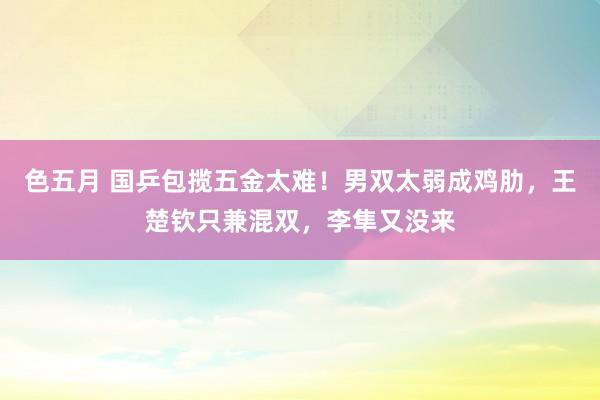 色五月 国乒包揽五金太难！男双太弱成鸡肋，王楚钦只兼混双，李隼又没来
