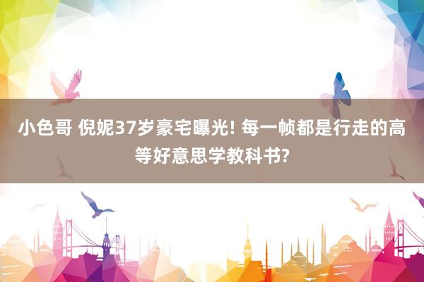 小色哥 倪妮37岁豪宅曝光! 每一帧都是行走的高等好意思学教科书?