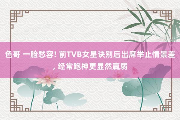 色哥 一脸愁容! 前TVB女星诀别后出席举止情景差， 经常跑神更显然羸弱