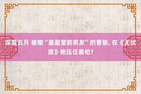 深爱五月 被嘲“蓝盈莹前男友”的曹骏, 在《无忧渡》艳压任嘉伦?