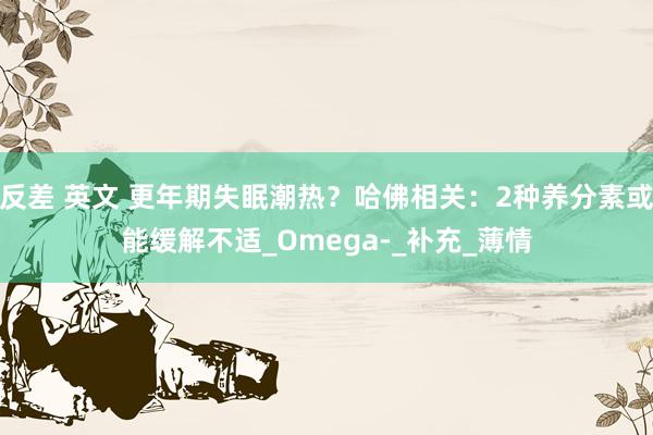 反差 英文 更年期失眠潮热？哈佛相关：2种养分素或能缓解不适_Omega-_补充_薄情