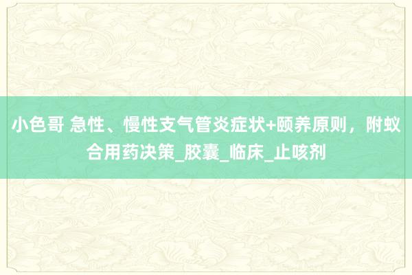 小色哥 急性、慢性支气管炎症状+颐养原则，附蚁合用药决策_胶囊_临床_止咳剂