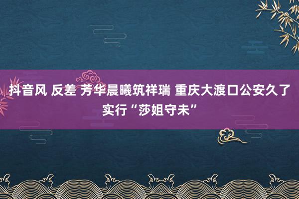 抖音风 反差 芳华晨曦筑祥瑞 重庆大渡口公安久了实行“莎姐守未”
