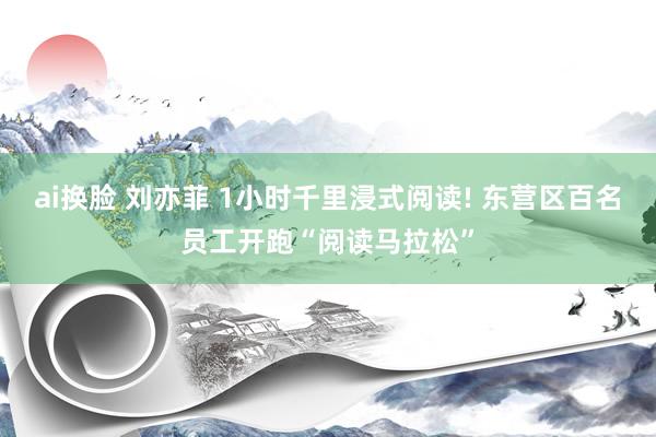 ai换脸 刘亦菲 1小时千里浸式阅读! 东营区百名员工开跑“阅读马拉松”