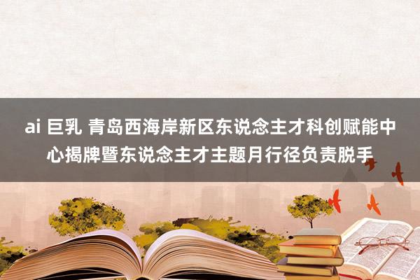 ai 巨乳 青岛西海岸新区东说念主才科创赋能中心揭牌暨东说念主才主题月行径负责脱手