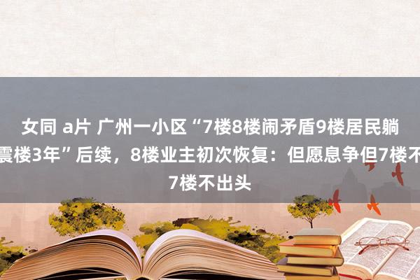 女同 a片 广州一小区“7楼8楼闹矛盾9楼居民躺枪被震楼3年”后续，8楼业主初次恢复：但愿息争但7楼不出头