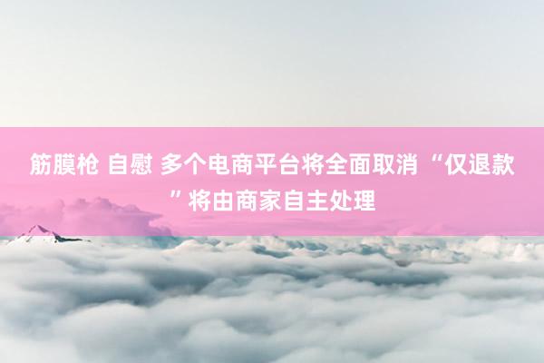 筋膜枪 自慰 多个电商平台将全面取消 “仅退款”将由商家自主处理