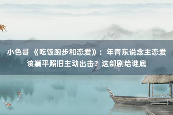 小色哥 《吃饭跑步和恋爱》：年青东说念主恋爱该躺平照旧主动出击？这部剧给谜底