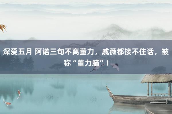 深爱五月 阿诺三句不离董力，戚薇都接不住话，被称“董力脑”！