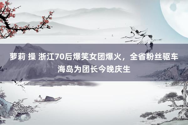 萝莉 操 浙江70后爆笑女团爆火，全省粉丝驱车海岛为团长今晚庆生