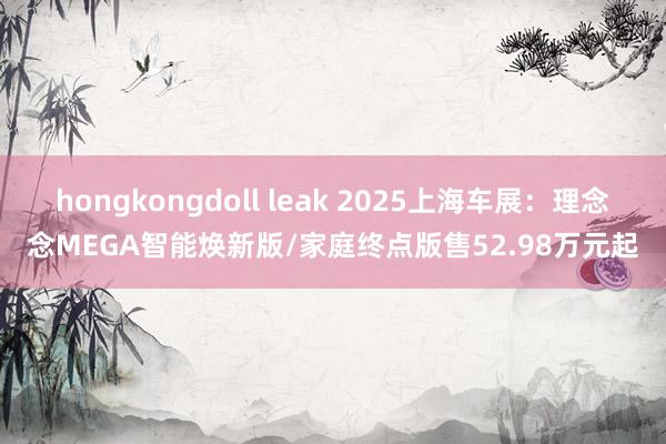 hongkongdoll leak 2025上海车展：理念念MEGA智能焕新版/家庭终点版售52.98万元起