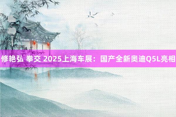 修艳弘 拳交 2025上海车展：国产全新奥迪Q5L亮相