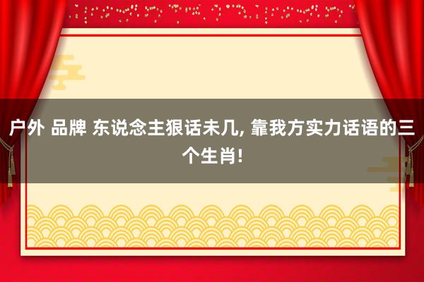 户外 品牌 东说念主狠话未几, 靠我方实力话语的三个生肖!