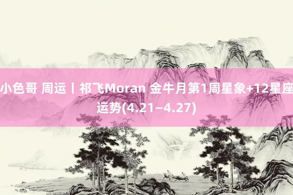 小色哥 周运丨祁飞Moran 金牛月第1周星象+12星座运势(4.21—4.27)