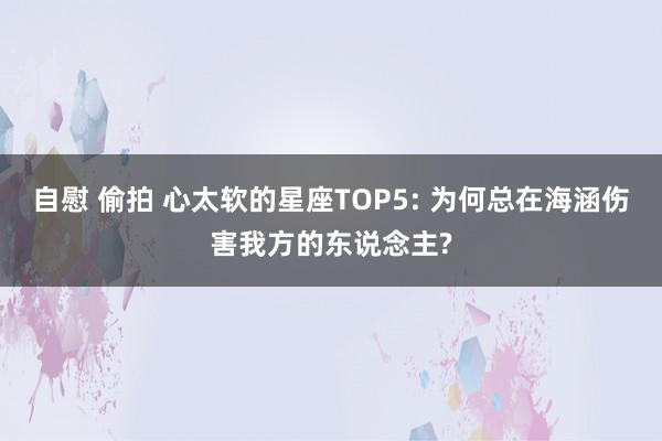 自慰 偷拍 心太软的星座TOP5: 为何总在海涵伤害我方的东说念主?