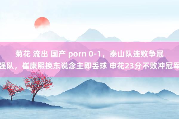 菊花 流出 国产 porn 0-1，泰山队连败争冠强队，崔康熙换东说念主即丢球 申花23分不败冲冠军