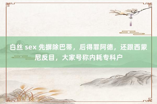 白丝 sex 先摒除巴蒂，后得罪阿德，还跟西蒙尼反目，大家号称内耗专科户