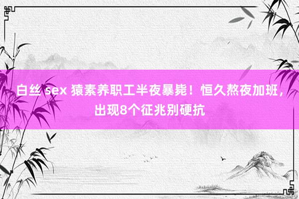 白丝 sex 猿素养职工半夜暴毙！恒久熬夜加班，出现8个征兆别硬抗