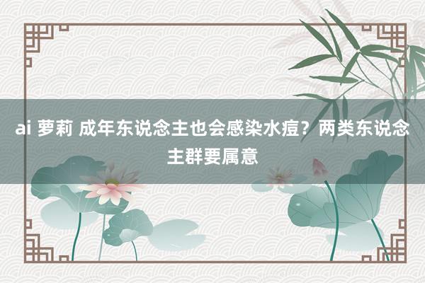 ai 萝莉 成年东说念主也会感染水痘？两类东说念主群要属意