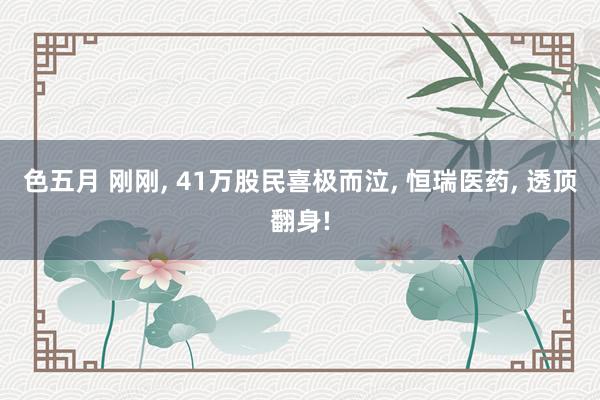 色五月 刚刚, 41万股民喜极而泣, 恒瑞医药, 透顶翻身!