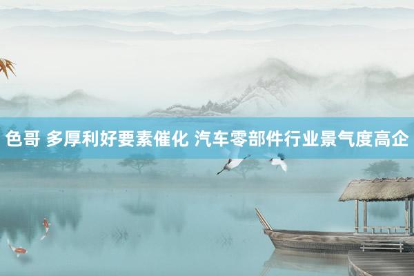 色哥 多厚利好要素催化 汽车零部件行业景气度高企