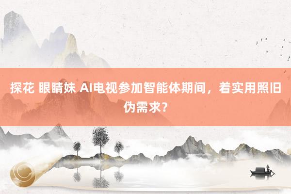 探花 眼睛妹 AI电视参加智能体期间，着实用照旧伪需求？