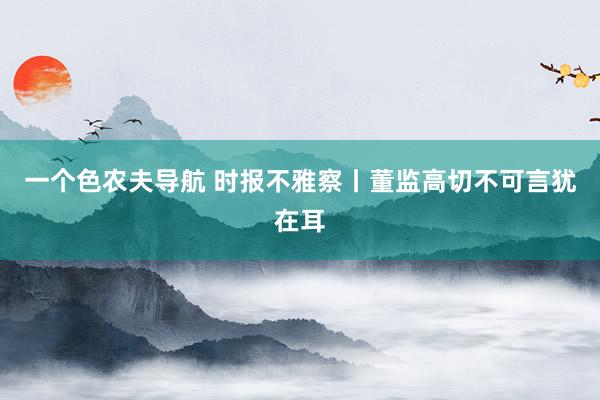一个色农夫导航 时报不雅察丨董监高切不可言犹在耳