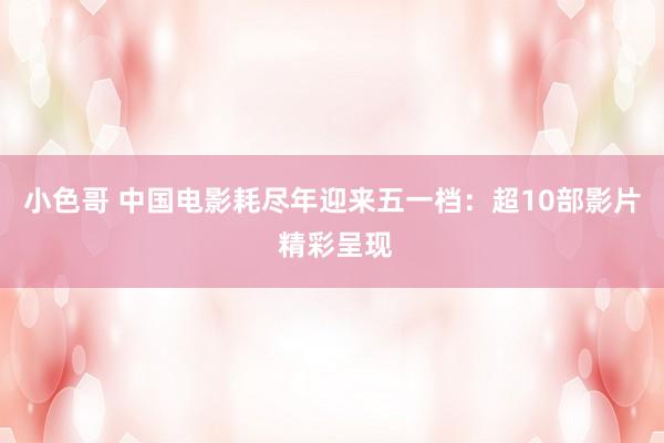 小色哥 中国电影耗尽年迎来五一档：超10部影片 精彩呈现