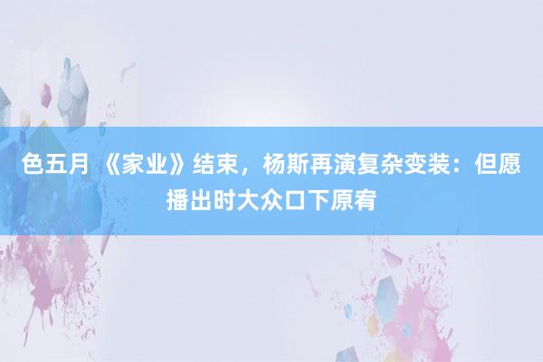 色五月 《家业》结束，杨斯再演复杂变装：但愿播出时大众口下原宥