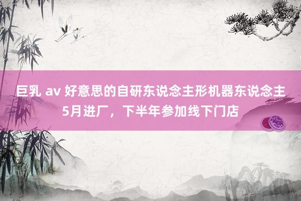 巨乳 av 好意思的自研东说念主形机器东说念主5月进厂，下半年参加线下门店