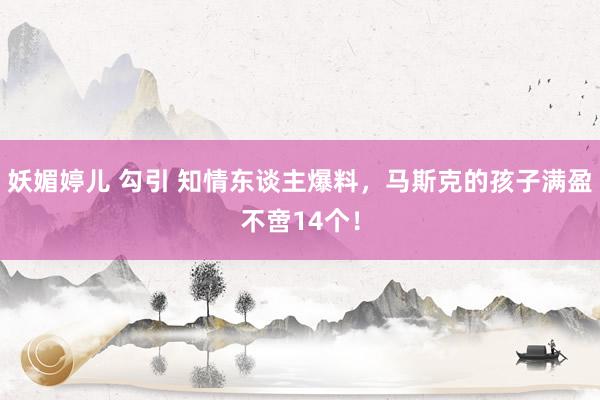妖媚婷儿 勾引 知情东谈主爆料，马斯克的孩子满盈不啻14个！