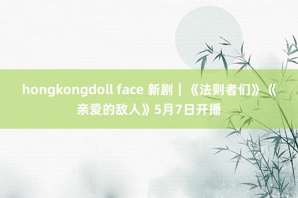 hongkongdoll face 新剧｜《法则者们》《亲爱的敌人》5月7日开播