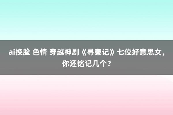ai换脸 色情 穿越神剧《寻秦记》七位好意思女，你还铭记几个？
