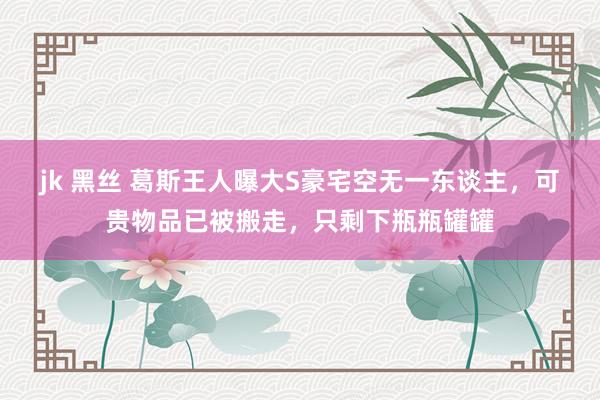 jk 黑丝 葛斯王人曝大S豪宅空无一东谈主，可贵物品已被搬走，只剩下瓶瓶罐罐
