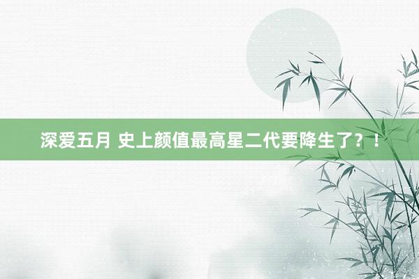 深爱五月 史上颜值最高星二代要降生了？！