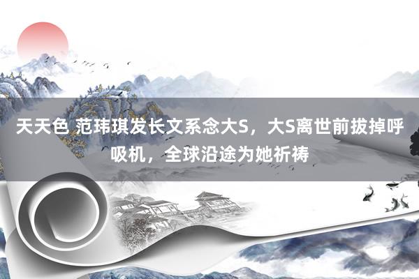 天天色 范玮琪发长文系念大S，大S离世前拔掉呼吸机，全球沿途为她祈祷