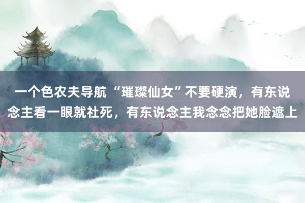一个色农夫导航 “璀璨仙女”不要硬演，有东说念主看一眼就社死，有东说念主我念念把她脸遮上