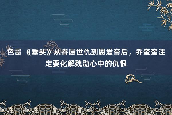 色哥 《垂头》从眷属世仇到恩爱帝后，乔蛮蛮注定要化解魏劭心中的仇恨
