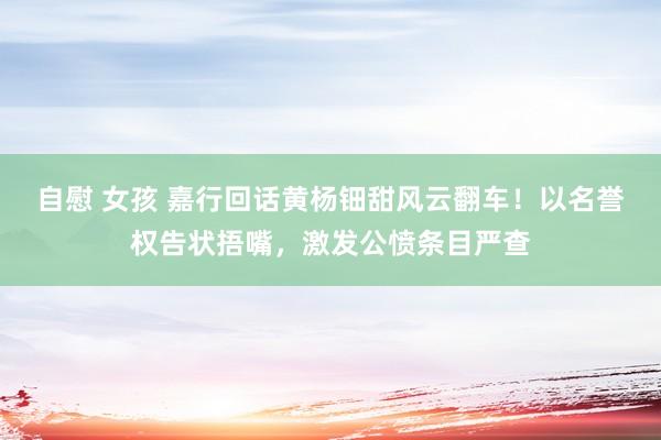 自慰 女孩 嘉行回话黄杨钿甜风云翻车！以名誉权告状捂嘴，激发公愤条目严查