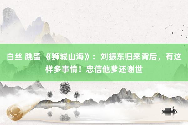 白丝 跳蛋 《狮城山海》：刘振东归来背后，有这样多事情！忠信他爹还谢世