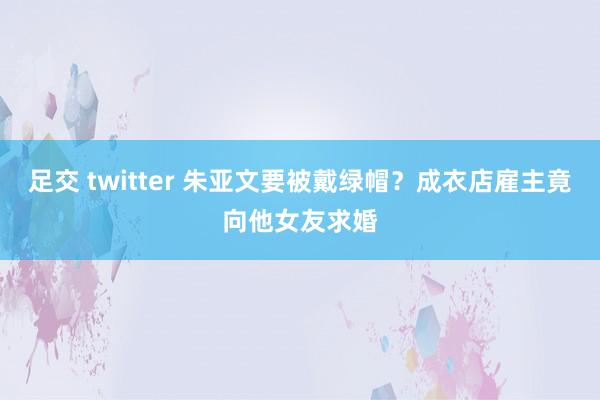 足交 twitter 朱亚文要被戴绿帽？成衣店雇主竟向他女友求婚