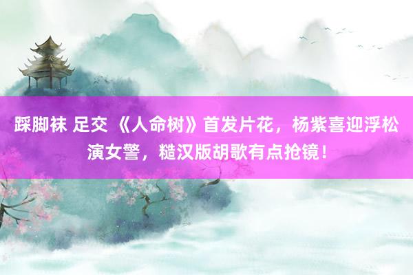 踩脚袜 足交 《人命树》首发片花，杨紫喜迎浮松演女警，糙汉版胡歌有点抢镜！